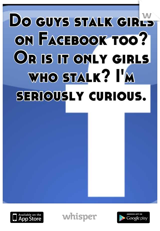 Do guys stalk girls on Facebook too? Or is it only girls who stalk? I'm seriously curious.