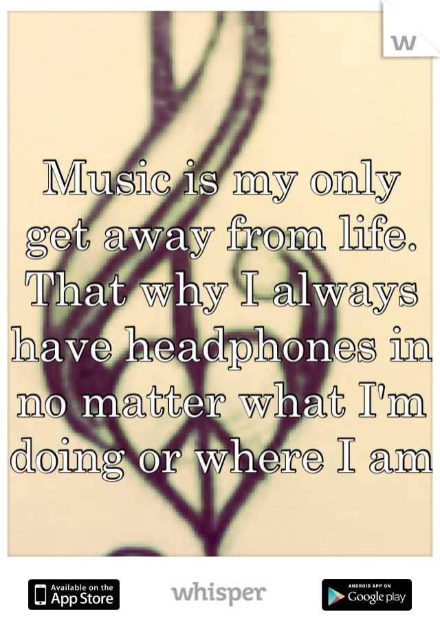 Music is my only get away from life. That why I always have headphones in no matter what I'm doing or where I am