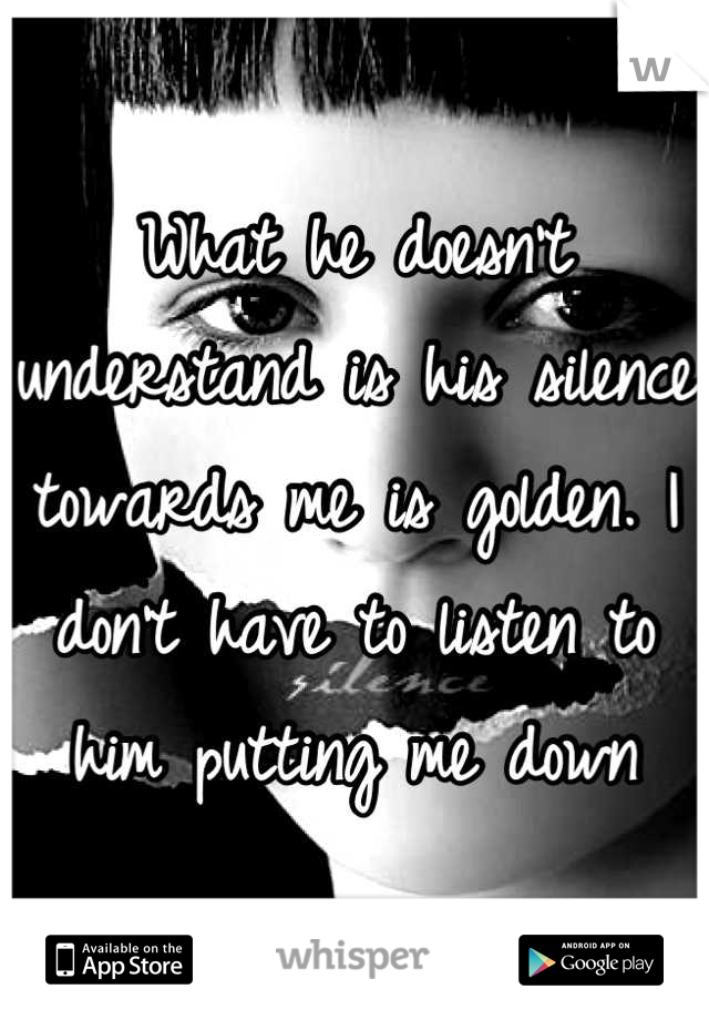 What he doesn't understand is his silence towards me is golden. I don't have to listen to him putting me down