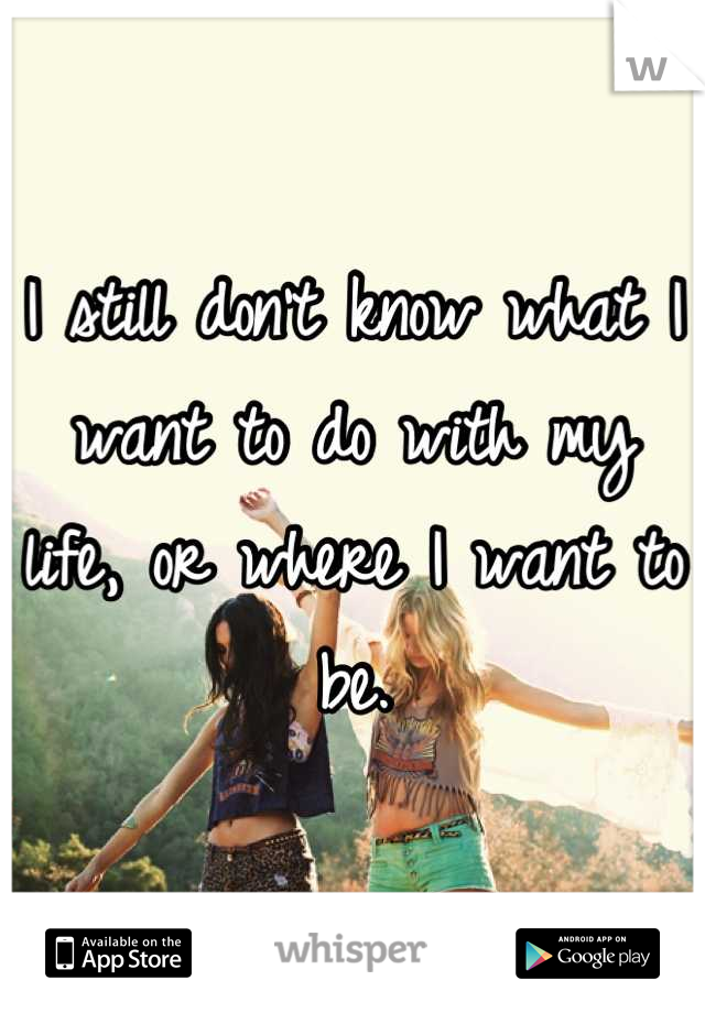 I still don't know what I want to do with my life, or where I want to be.