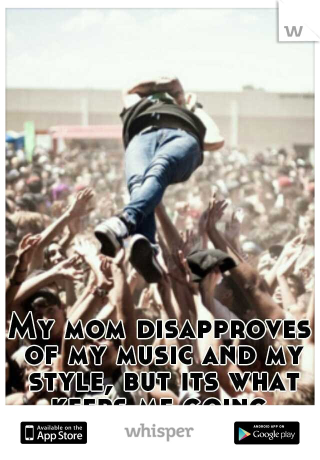 My mom disapproves of my music and my style, but its what keeps me going.