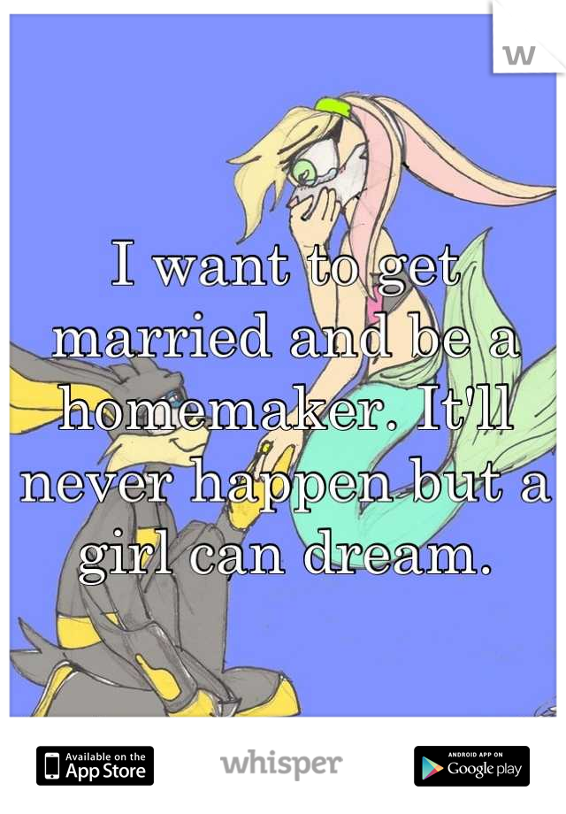 I want to get married and be a homemaker. It'll never happen but a girl can dream.