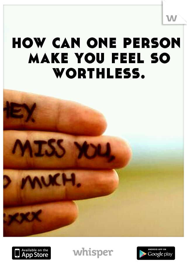 how can one person make you feel so worthless.