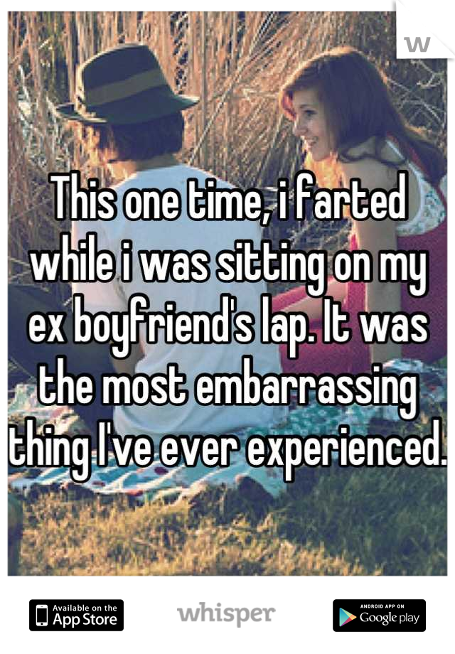 This one time, i farted while i was sitting on my ex boyfriend's lap. It was the most embarrassing thing I've ever experienced. 