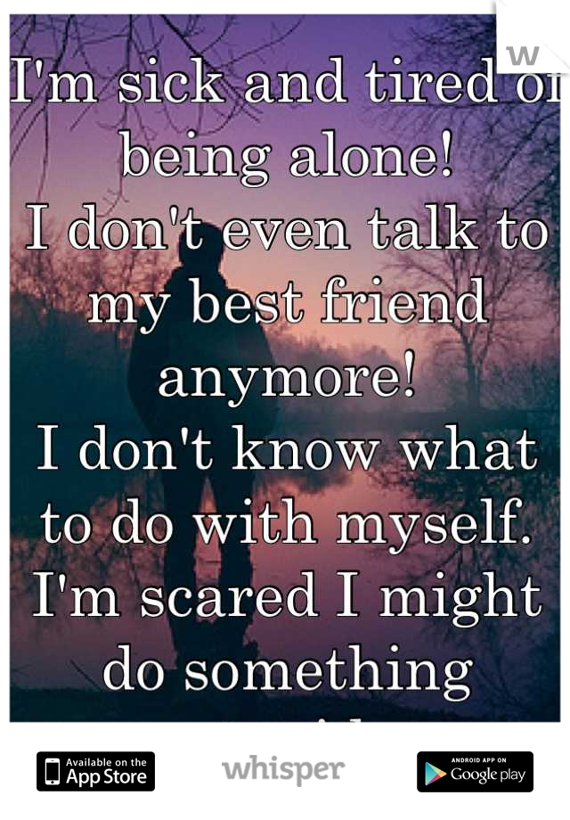 I'm sick and tired of being alone!
I don't even talk to my best friend anymore! 
I don't know what to do with myself.
I'm scared I might do something stupid.