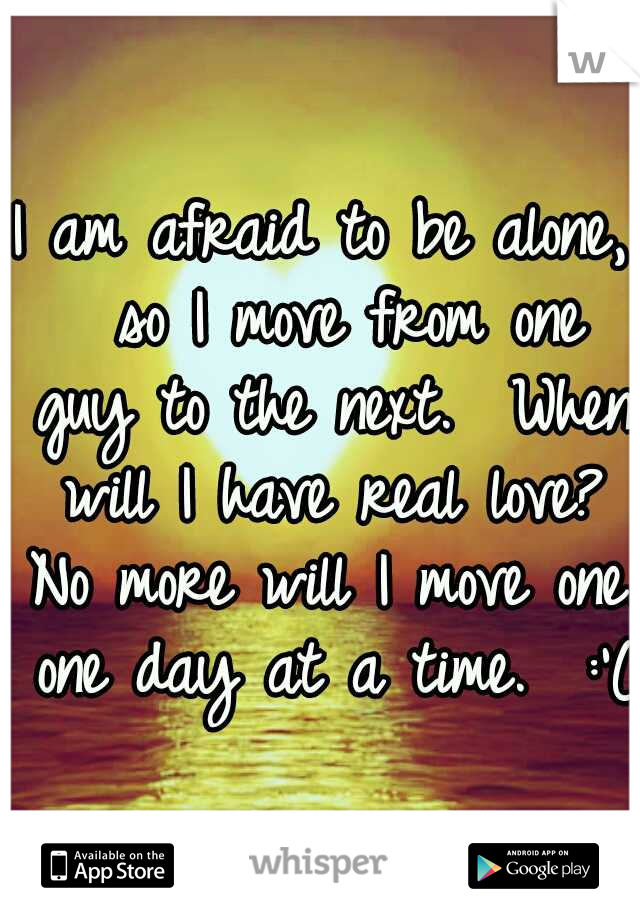 I am afraid to be alone,  so I move from one guy to the next.  When will I have real love? No more will I move one. one day at a time.  :'(