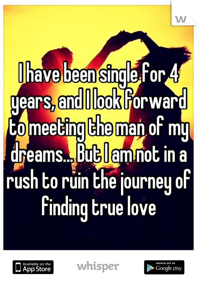 I have been single for 4 years, and I look forward to meeting the man of my dreams... But I am not in a rush to ruin the journey of finding true love