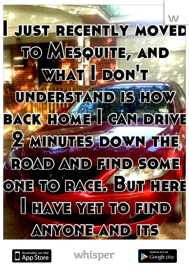 I just recently moved to Mesquite, and what I don't understand is how back home I can drive 2 minutes down the road and find some one to race. But here I have yet to find anyone and its killing me! 