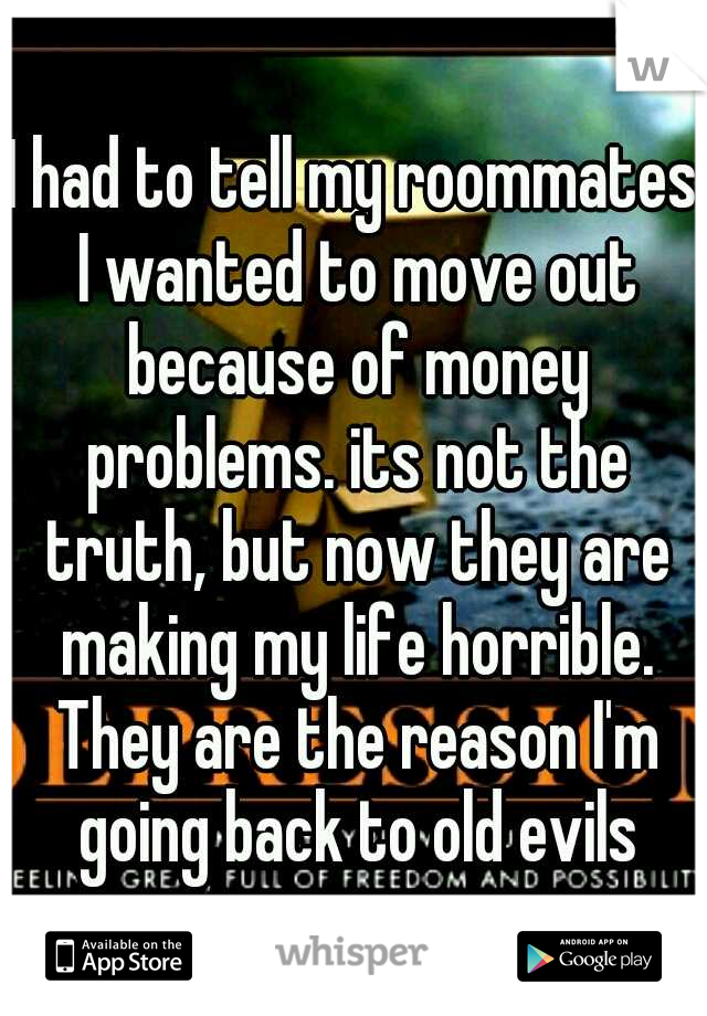 I had to tell my roommates I wanted to move out because of money problems. its not the truth, but now they are making my life horrible. They are the reason I'm going back to old evils