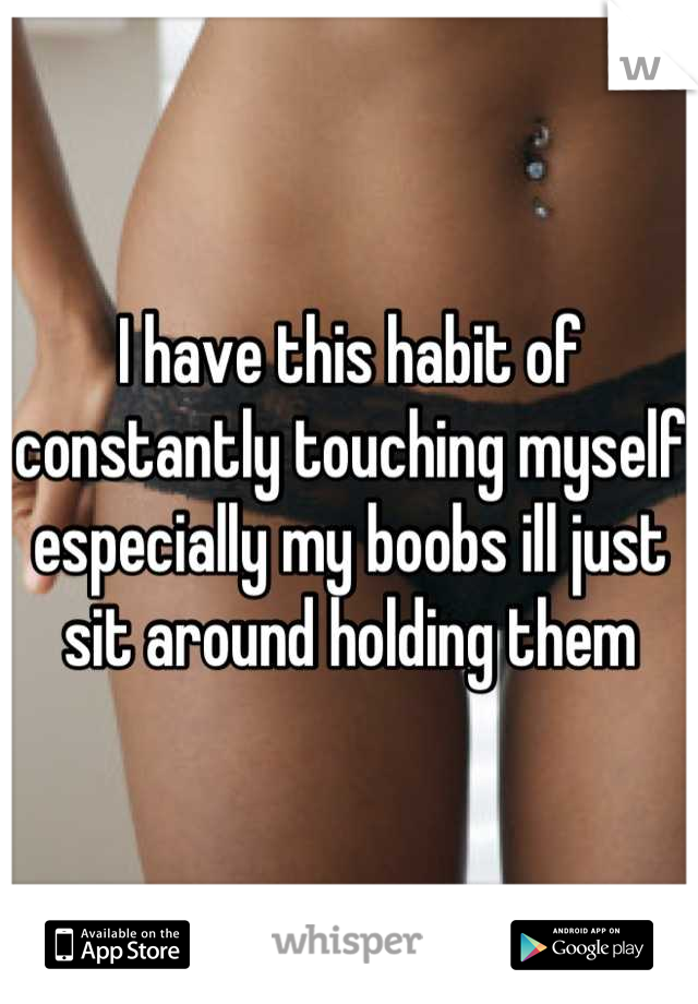 I have this habit of constantly touching myself especially my boobs ill just sit around holding them