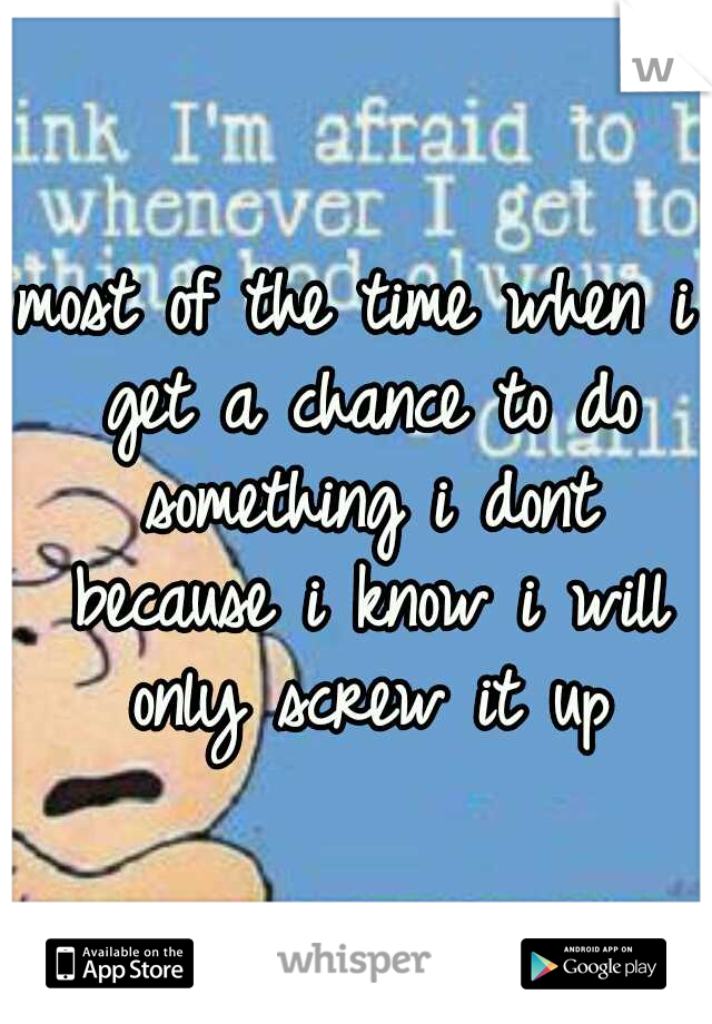 most of the time when i get a chance to do something i dont because i know i will only screw it up