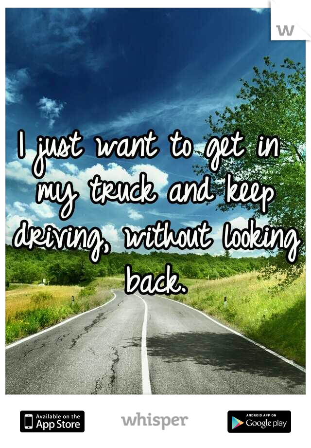 I just want to get in my truck and keep driving, without looking back.