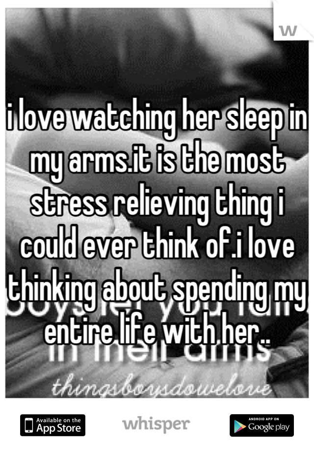 i love watching her sleep in my arms.it is the most stress relieving thing i could ever think of.i love thinking about spending my entire life with her..