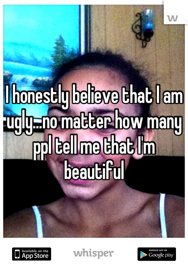 I honestly believe that I am ugly...no matter how many ppl tell me that I'm beautiful