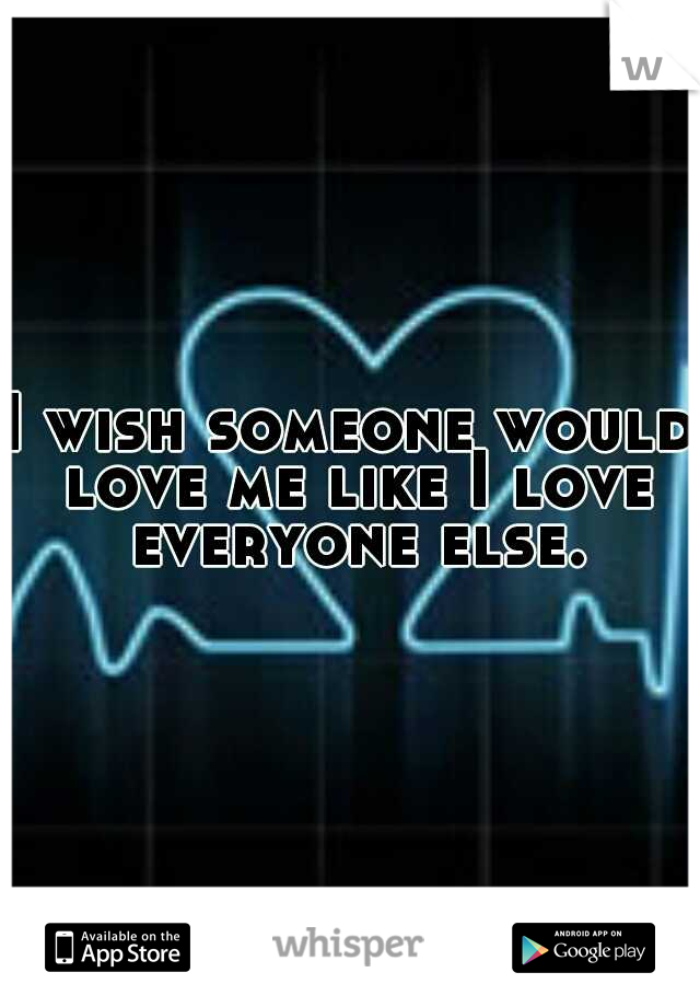 I wish someone would love me like I love everyone else.