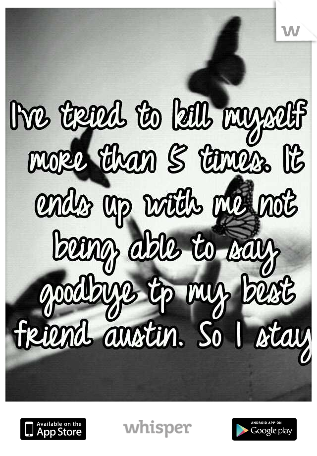 I've tried to kill myself more than 5 times. It ends up with me not being able to say goodbye tp my best friend austin. So I stay.