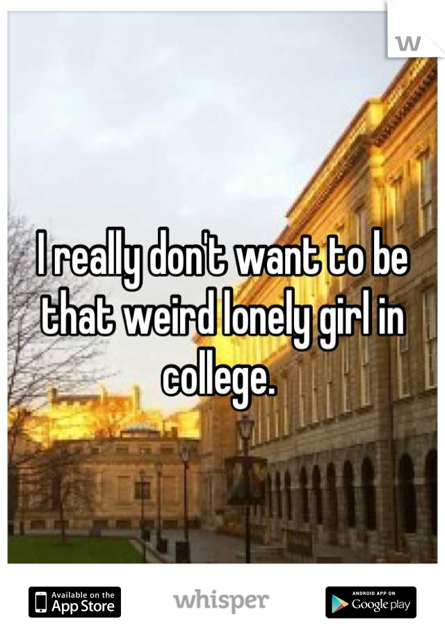 I really don't want to be that weird lonely girl in college. 