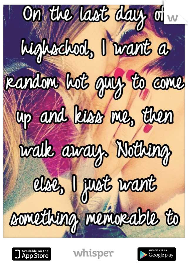 On the last day of highschool, I want a random hot guy to come up and kiss me, then walk away. Nothing else, I just want something memorable to happen. 