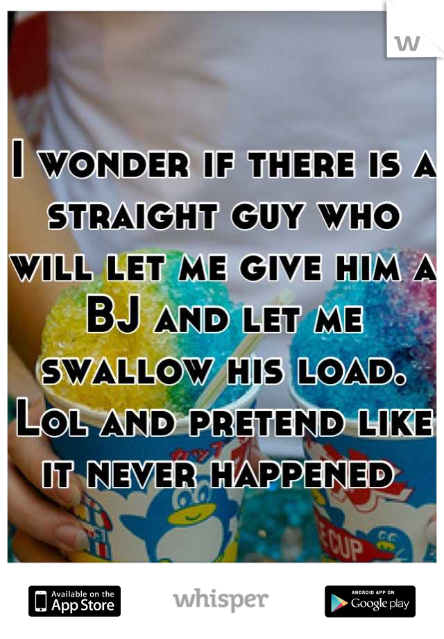 I wonder if there is a straight guy who will let me give him a BJ and let me swallow his load. Lol and pretend like it never happened 