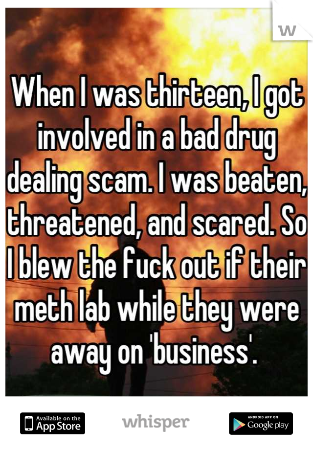 When I was thirteen, I got involved in a bad drug dealing scam. I was beaten, threatened, and scared. So I blew the fuck out if their meth lab while they were away on 'business'. 