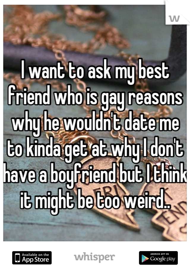 I want to ask my best friend who is gay reasons why he wouldn't date me to kinda get at why I don't have a boyfriend but I think it might be too weird..