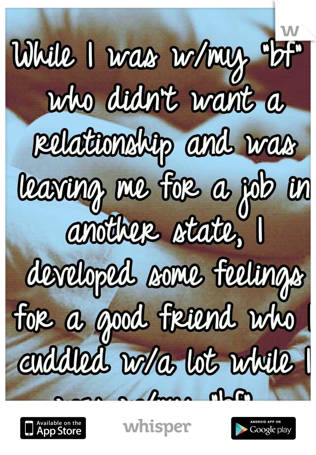 While I was w/my "bf" who didn't want a relationship and was leaving me for a job in another state, I developed some feelings for a good friend who I cuddled w/a lot while I was w/my "bf". 