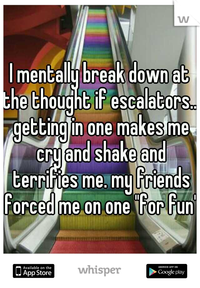 I mentally break down at the thought if escalators... getting in one makes me cry and shake and terrifies me. my friends forced me on one "for fun"