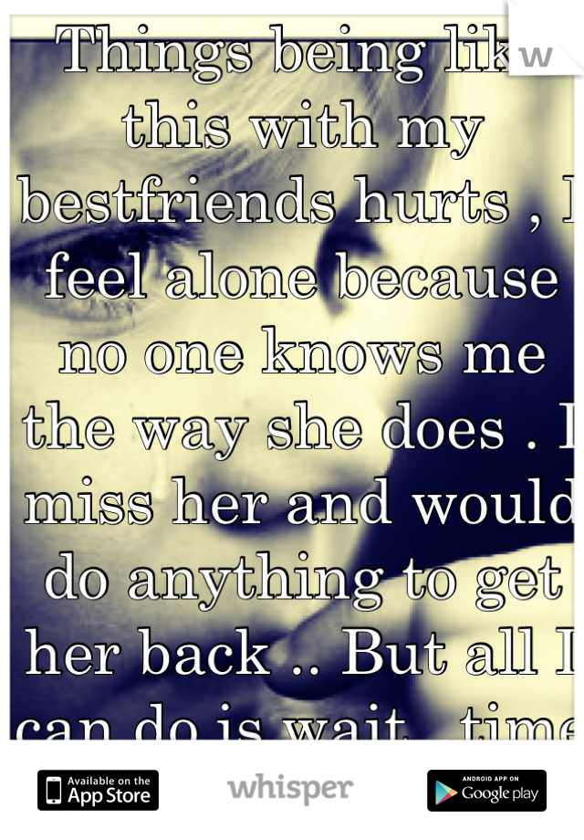 Things being like this with my bestfriends hurts , I feel alone because no one knows me the way she does . I miss her and would do anything to get her back .. But all I can do is wait ..time tells all?