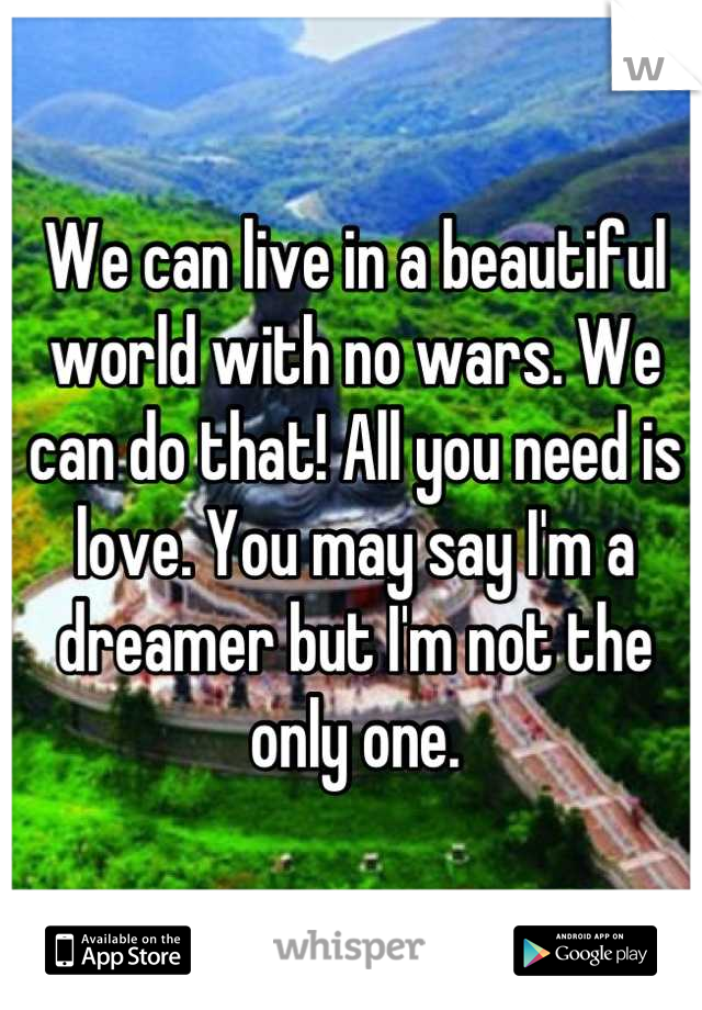 We can live in a beautiful world with no wars. We can do that! All you need is love. You may say I'm a dreamer but I'm not the only one.