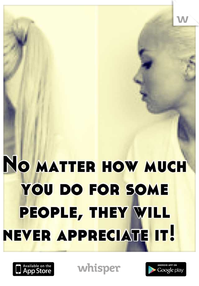 No matter how much you do for some people, they will never appreciate it!  