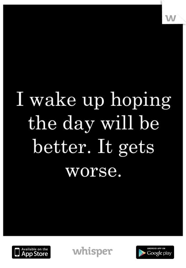 I wake up hoping the day will be better. It gets worse.