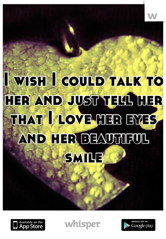 I wish I could talk to her and just tell her that I love her eyes and her beautiful smile