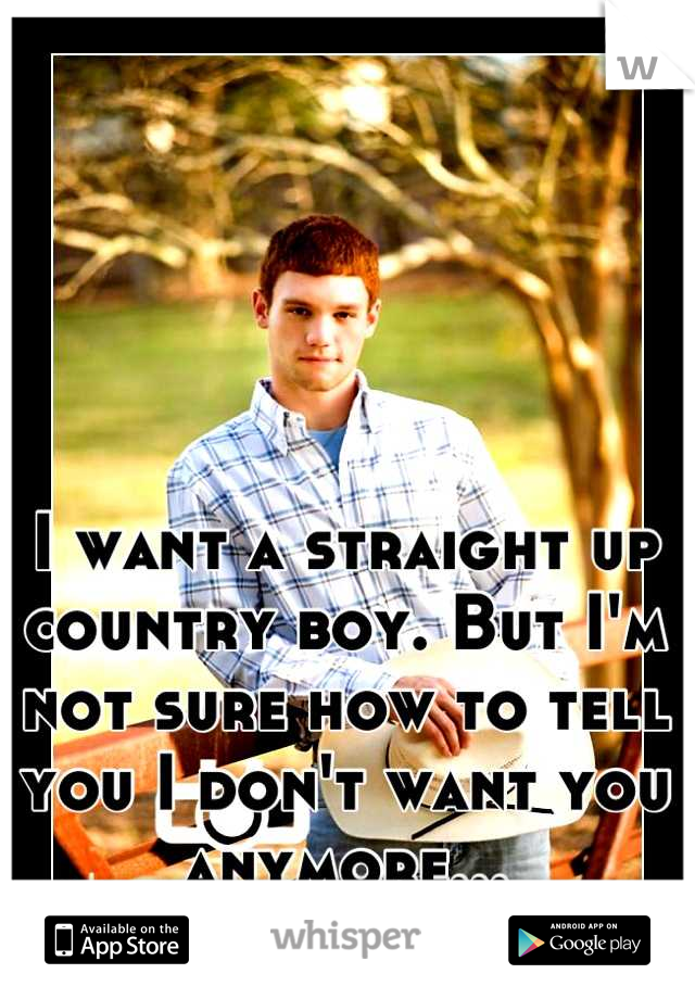 I want a straight up country boy. But I'm not sure how to tell you I don't want you anymore...