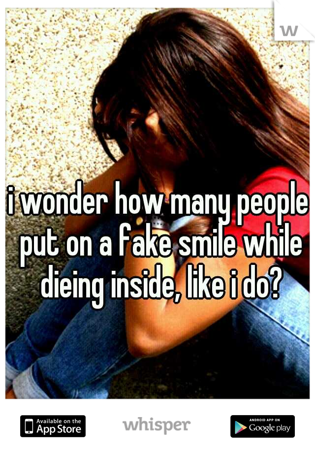 i wonder how many people put on a fake smile while dieing inside, like i do?