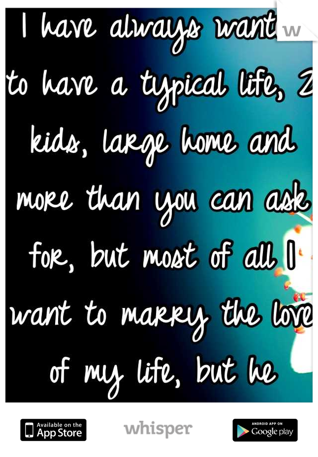 I have always wanted to have a typical life, 2 kids, large home and more than you can ask for, but most of all I want to marry the love of my life, but he doesn't want any of it,So I say I don't either