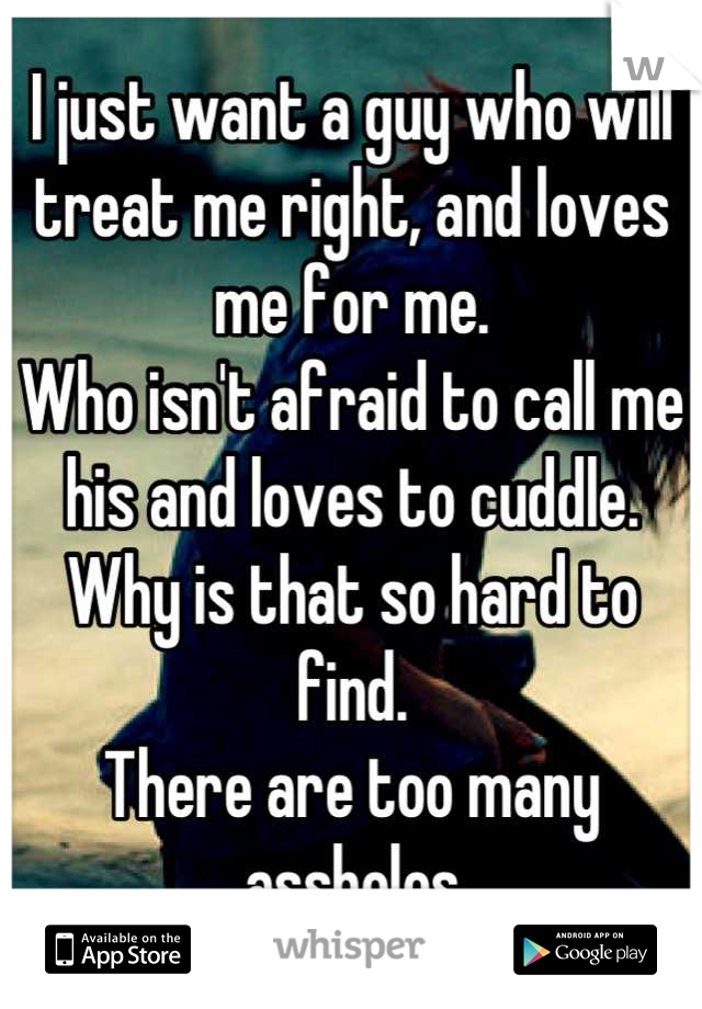 I just want a guy who will treat me right, and loves me for me. 
Who isn't afraid to call me his and loves to cuddle. 
Why is that so hard to find. 
There are too many assholes