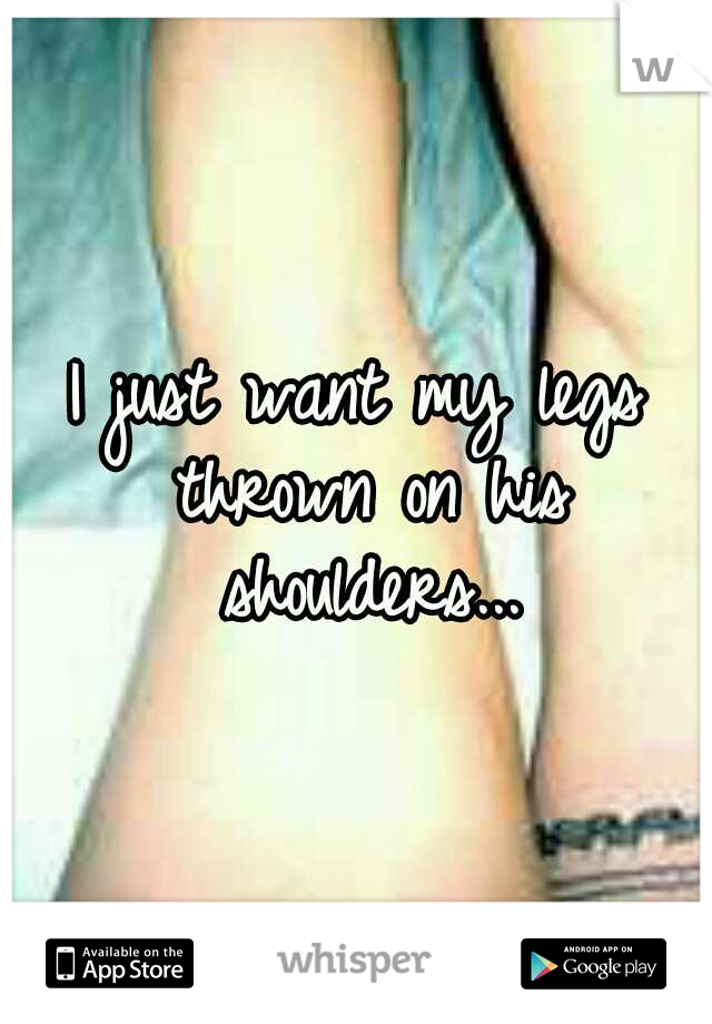 I just want my legs thrown on his shoulders...