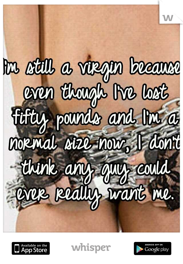 I'm still a virgin because even though I've lost fifty pounds and I'm a normal size now, I don't think any guy could ever really want me.