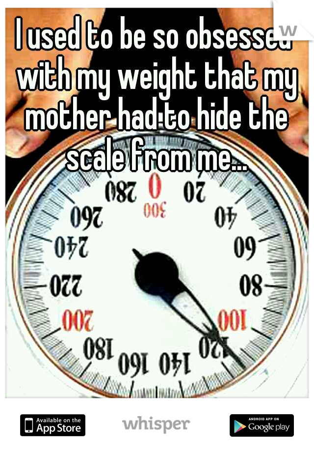 I used to be so obsessed with my weight that my mother had to hide the scale from me...