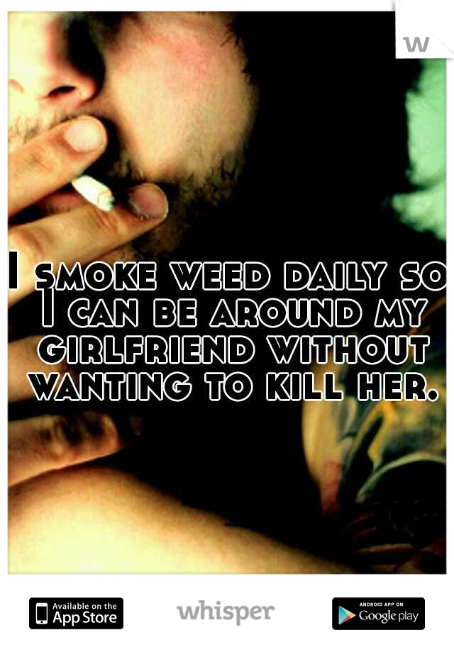 I smoke weed daily so I can be around my girlfriend without wanting to kill her.