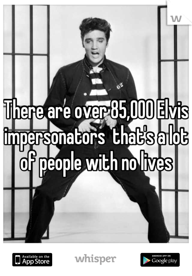 There are over 85,000 Elvis impersonators  that's a lot of people with no lives