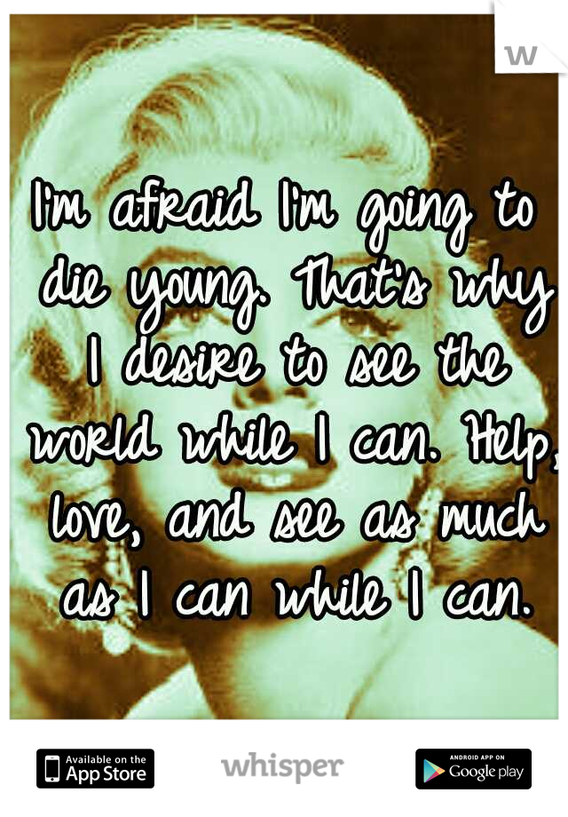 I'm afraid I'm going to die young. That's why I desire to see the world while I can. Help, love, and see as much as I can while I can.