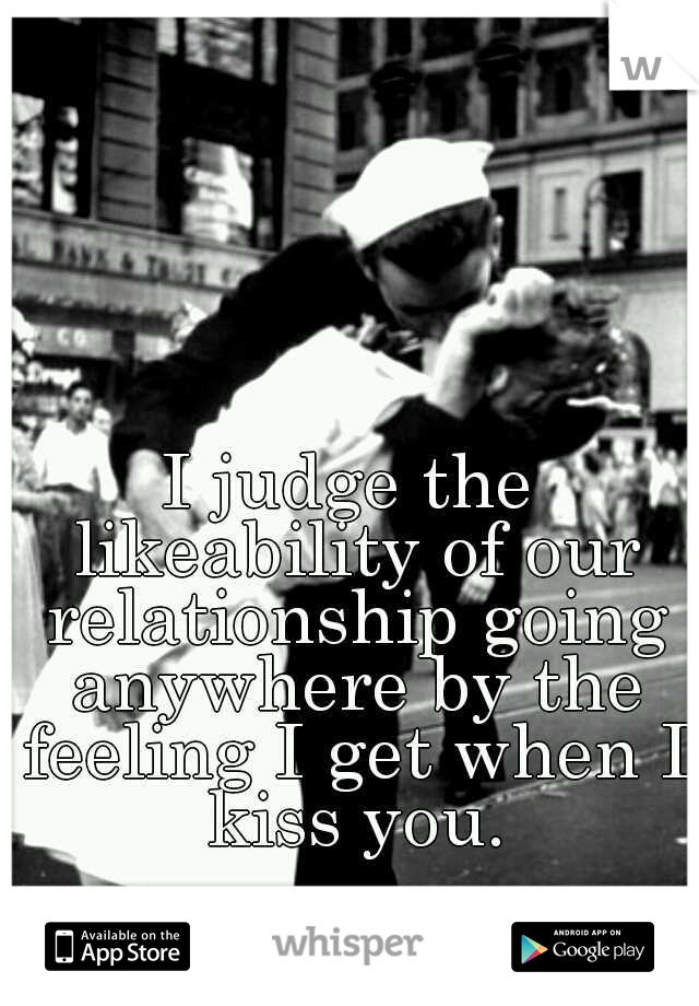 I judge the likeability of our relationship going anywhere by the feeling I get when I kiss you.