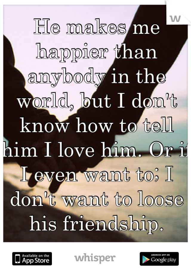 He makes me happier than anybody in the world, but I don't know how to tell him I love him. Or if I even want to; I don't want to loose his friendship.