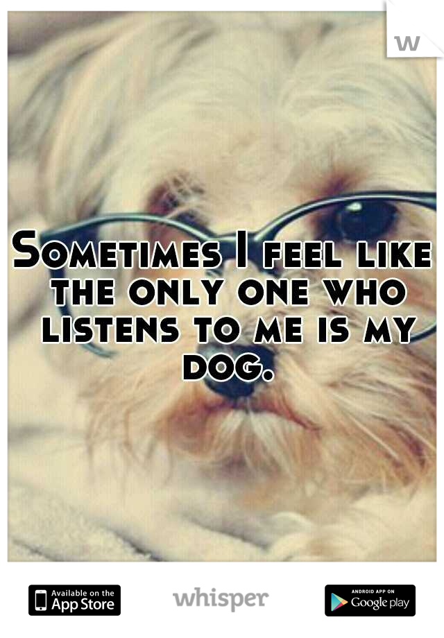 Sometimes I feel like the only one who listens to me is my dog.