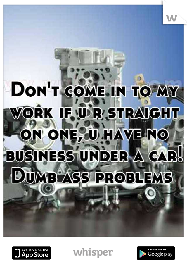 Don't come in to my work if u r straight on one, u have no business under a car! Dumb ass problems 