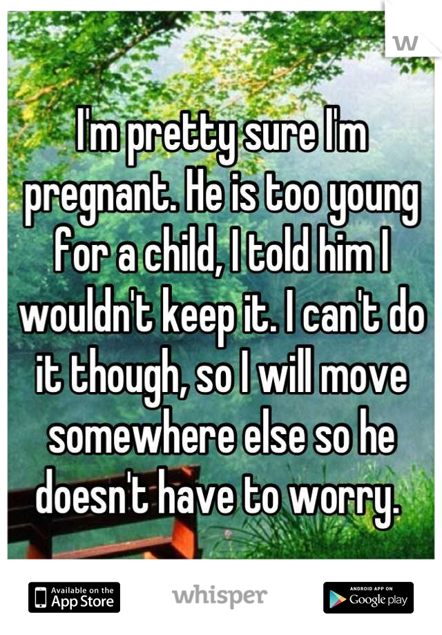 I'm pretty sure I'm pregnant. He is too young for a child, I told him I wouldn't keep it. I can't do it though, so I will move somewhere else so he doesn't have to worry. 