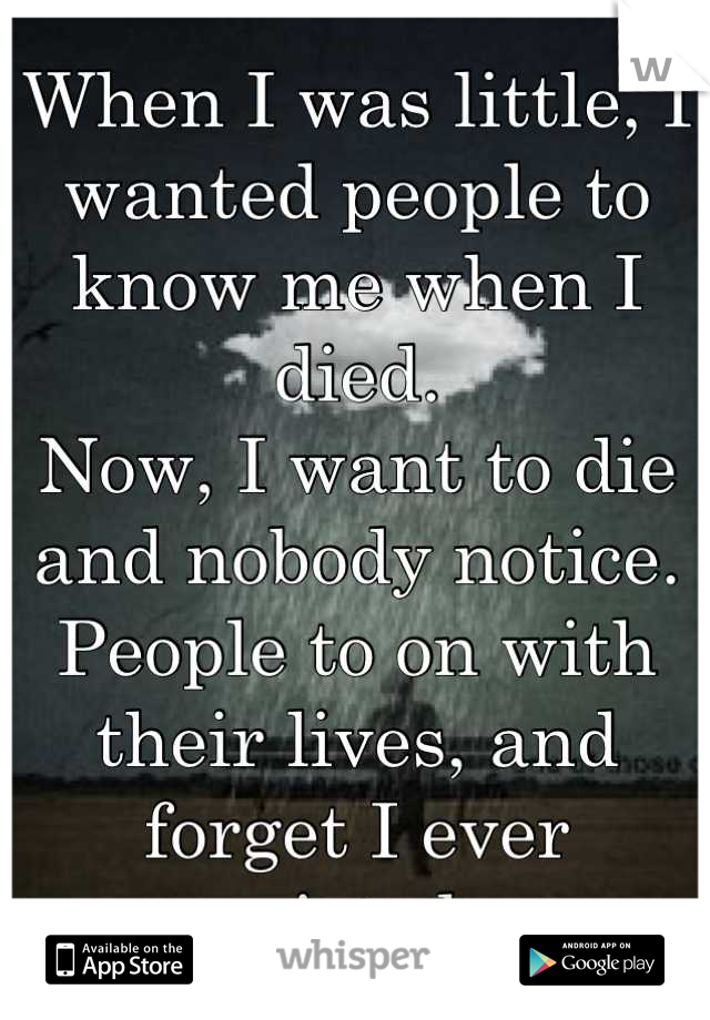 When I was little, I wanted people to know me when I died. 
Now, I want to die and nobody notice. 
People to on with their lives, and forget I ever existed. 