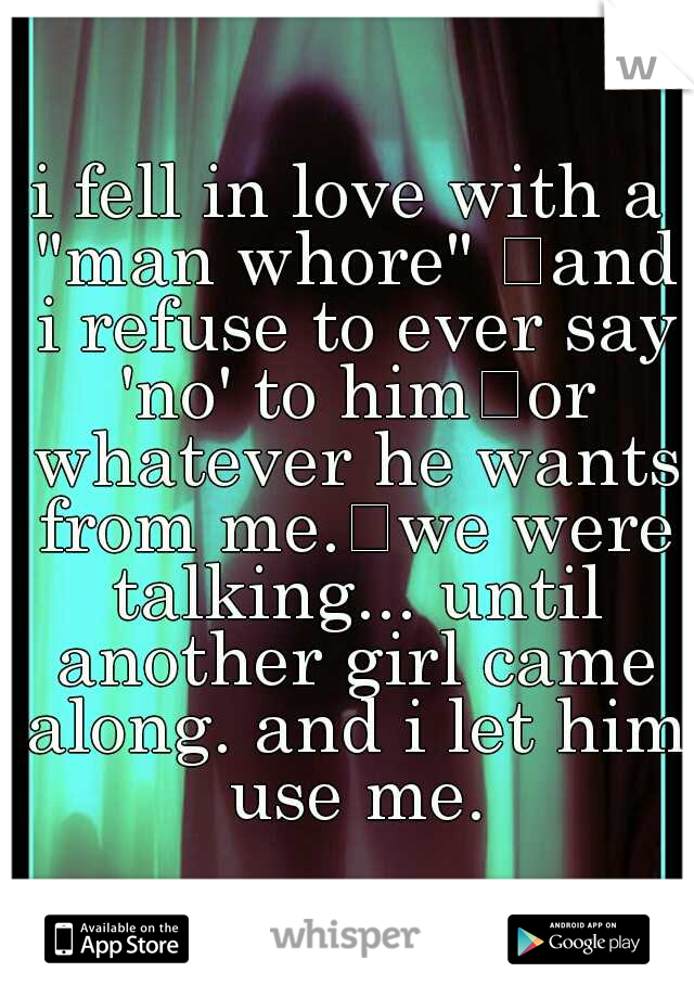 i fell in love with a "man whore" 
and i refuse to ever say 'no' to him
or whatever he wants from me.
we were talking... until another girl came along. and i let him use me.