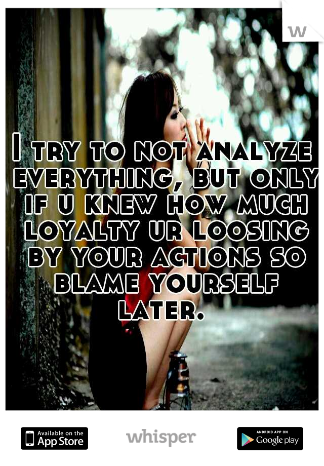 I try to not analyze everything, but only if u knew how much loyalty ur loosing by your actions so blame yourself later. 